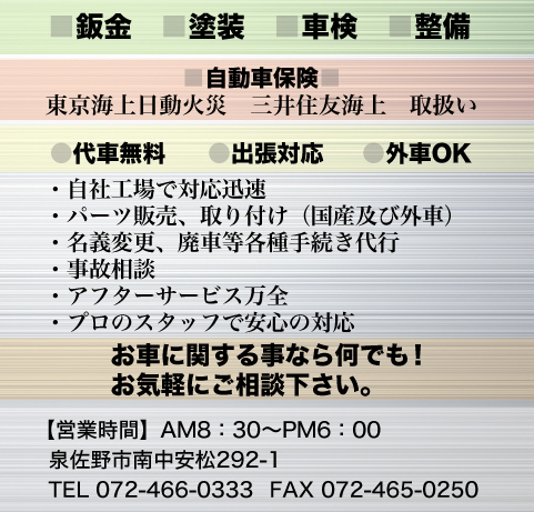 ■鈑金　■塗装　■車検　■整備■自動車保険　東京海上日動火災　三井住友海上　取扱い　●代車無料　●出張対応可　●外車OK・自社工場で対応迅速 ・パーツ販売、取り付け（国産及び外車）・名義変更、廃車等各種手続き代行・事故相談 ・アフターサービス万全 ・プロのスタッフで安心の対応 ※お車に関する事なら何でも！お気軽にご相談下さい。【営業時間】AM8：30～PM6：00　泉佐野市南中安松292-1　TEL　072-466-0333 FAX　072-465-0250